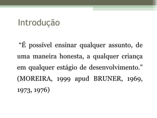 Introdução “ É possível ensinar qualquer assunto, de uma maneira honesta, a qualquer criança em qualquer estágio de desenvolvimento.” (MOREIRA, 1999 apud BRUNER, 1969, 1973, 1976) 