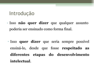 Introdução Isso  não quer dizer  que qualquer assunto poderia ser ensinado como forma final. Isso  quer dizer  que seria sempre possível ensiná-lo, desde que fosse  respeitado as diferentes etapas do desenvolvimento intelectual . 