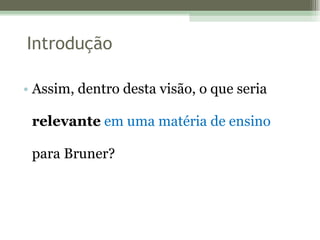 Assim, dentro desta visão, o que seria  relevante   em uma matéria de ensino  para Bruner? Introdução 