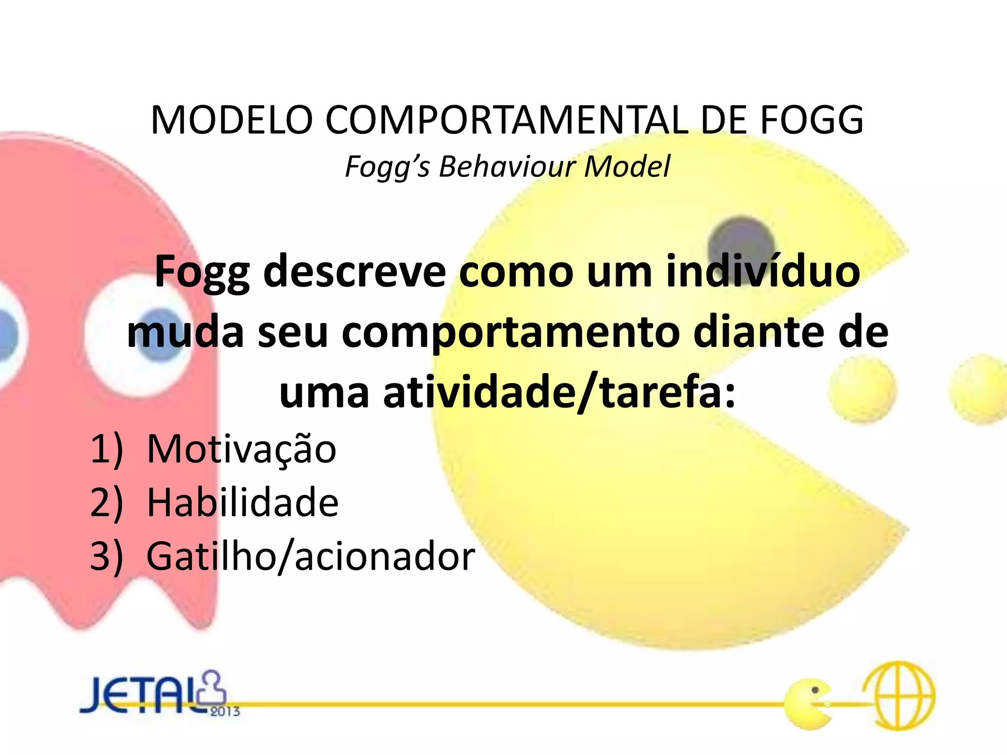 MODELO COMPORTAMENTAL DE FOGG
Fogg’s Behaviour Model
Fogg descreve como um indivíduo
muda seu comportamento diante de
uma atividade/tarefa:
1) Motivação
2) Habilidade
3) Gatilho/acionador
 
