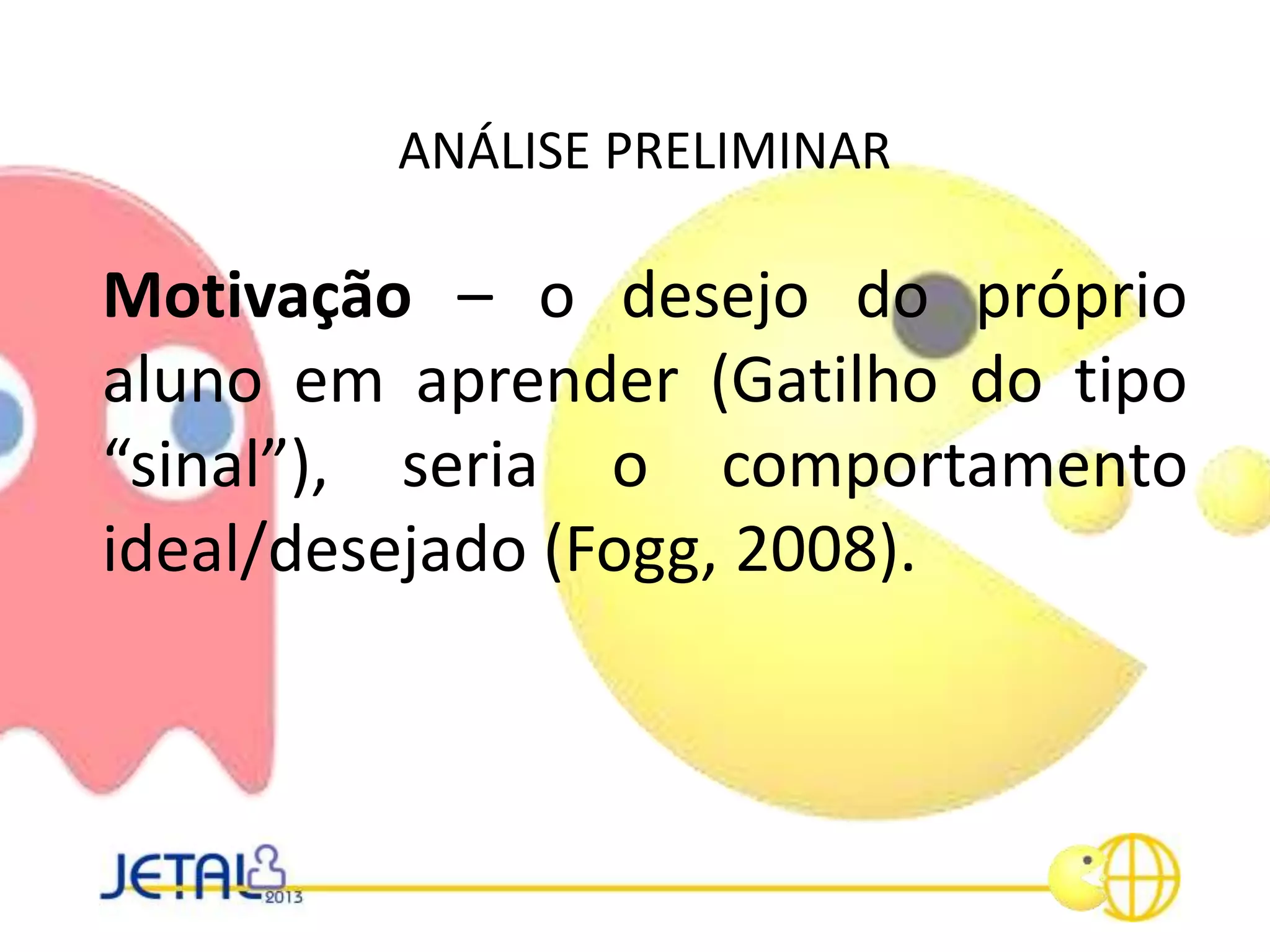 ANÁLISE PRELIMINAR
Motivação – o desejo do próprio
aluno em aprender (Gatilho do tipo
“sinal”), seria o comportamento
ideal/desejado (Fogg, 2008).
 