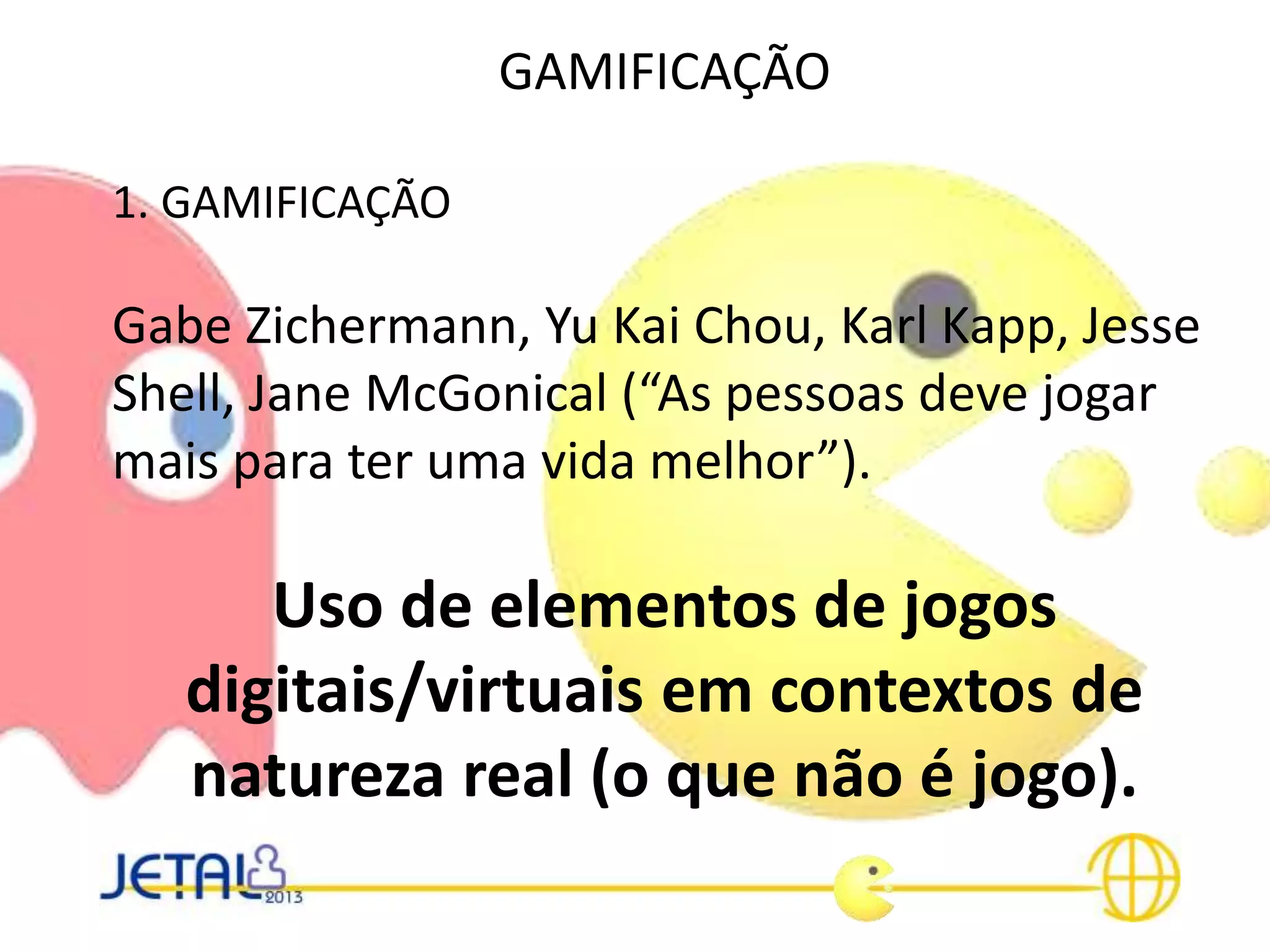 GAMIFICAÇÃO
1. GAMIFICAÇÃO
Gabe Zichermann, Yu Kai Chou, Karl Kapp, Jesse
Shell, Jane McGonical (“As pessoas deve jogar
mais para ter uma vida melhor”).
Uso de elementos de jogos
digitais/virtuais em contextos de
natureza real (o que não é jogo).
 