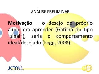 ANÁLISE PRELIMINAR
Motivação – o desejo do próprio
aluno em aprender (Gatilho do tipo
“sinal”), seria o comportamento
ideal/desejado (Fogg, 2008).
 