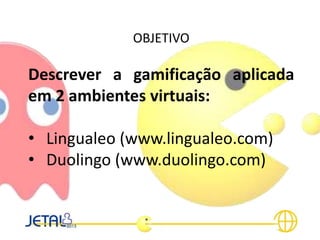 OBJETIVO
Descrever a gamificação aplicada
em 2 ambientes virtuais:
• Lingualeo (www.lingualeo.com)
• Duolingo (www.duolingo.com)
 
