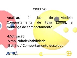 OBJETIVO
Analisar, à luz do Modelo
Comportamental de Fogg (2008), a
mudança de comportamento.
-Motivação
-Simplicidade/habilidade
-Gatilho / Comportamento desejado
 