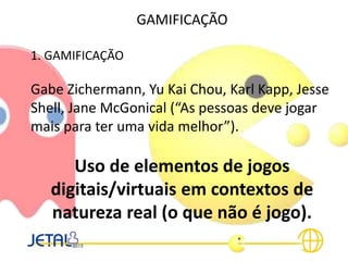 GAMIFICAÇÃO
1. GAMIFICAÇÃO
Gabe Zichermann, Yu Kai Chou, Karl Kapp, Jesse
Shell, Jane McGonical (“As pessoas deve jogar
mais para ter uma vida melhor”).
Uso de elementos de jogos
digitais/virtuais em contextos de
natureza real (o que não é jogo).
 