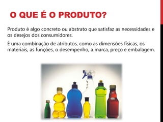 O QUE É O PRODUTO?
Produto é algo concreto ou abstrato que satisfaz as necessidades e
os desejos dos consumidores.
É uma combinação de atributos, como as dimensões físicas, os
materiais, as funções, o desempenho, a marca, preço e embalagem.
 