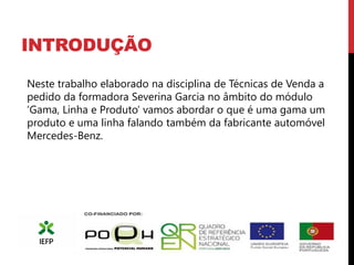 INTRODUÇÃO

Neste trabalho elaborado na disciplina de Técnicas de Venda a
pedido da formadora Severina Garcia no âmbito do módulo
‘Gama, Linha e Produto’ vamos abordar o que é uma gama um
produto e uma linha falando também da fabricante automóvel
Mercedes-Benz.
 