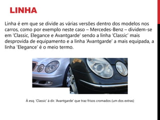LINHA
Linha é em que se divide as várias versões dentro dos modelos nos
carros, como por exemplo neste caso – Mercedes-Benz – dividem-se
em ‘Classic, Elegance e Avantgarde’ sendo a linha ‘Classic’ mais
desprovida de equipamento e a linha ‘Avantgarde’ a mais equipada, a
linha ‘Elegance’ é o meio termo.




         Á esq. ‘Classic’ á dir. ‘Avantgarde’ que traz frisos cromados (um dos extras)
 