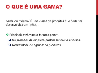 O QUE É UMA GAMA?

Gama ou modelo. É uma classe de produtos que pode ser
desenvolvida em linhas.


 Principais razões para ter uma gamas
  Os produtos da empresa podem ser muito diversos.
  Necessidade de agrupar os produtos.
 
