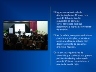Ingressou no curso de
Administração aos 17 anos.
Em seu segundo ano de
faculdade que despertou a
paixão pelo Marketing e
Empreendedorismo.
Aprimorou seus
conhecimentos na FGV e
ESPM.
Publicou seu primeiro artigo
internacional na área de
Marketing em 2009.
 