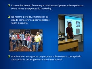 Aprimorou seus conhecimentos em marketing lendo mais de 50 livros,
realizando cerca de 30 consultorias, atuando desde engraxates até
escola de idiomas.
Contribuiu para o surgimento do conceito de PBL no Brasil.
 