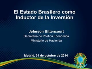 Jeferson Bittencourt
Secretaria de Política Económica
Ministerio de Hacienda
El Estado Brasilero como
Inductor de la Inversión
Madrid, 01 de octubre de 2014
 