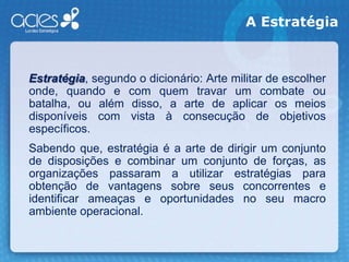 A EstratégiaEstratégia, segundo o dicionário: Arte militar de escolher onde, quando e com quem travar um combate ou batalha, ou além disso, a arte de aplicar os meios disponíveis com vista à consecução de objetivos específicos.    Sabendo que, estratégia é a arte de dirigir um conjunto de disposições e combinar um conjunto de forças, as organizações passaram a utilizar estratégias para obtenção de vantagens sobre seus concorrentes e identificar ameaças e oportunidades no seu macro ambiente operacional. 