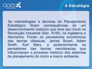 A Estratégia    As metodologias e técnicas do Planejamento Estratégico foram consequências de um desenvolvimento histórico que teve seu início na Revolução Industrial (Séc. XVIII), na Inglaterra e Alemanha. Foram os pensadores econômicos das teorias clássicas, James Stuart, Adam Smith, Karl Marx, e posteriormente os pensadores das teorias neoclássicas que influenciaram o processo histórico dos sistemas de planejamento do micro e macro ambiente.