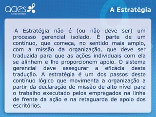 A Estratégia    A Estratégia não é (ou não deve ser) um processo gerencial isolado. É parte de um contínuo, que começa, no sentido mais amplo, com a missão da organização, que deve ser traduzida para que as ações individuais com ela se alinhem e lhe proporcionem apoio. O sistema gerencial deve assegurar a eficácia desta tradução. A estratégia é um dos passos deste contínuo lógico que movimenta a organização a partir da declaração de missão de alto nível para o trabalho executado pelos empregados na linha de frente da ação e na retaguarda de apoio dos escritórios.