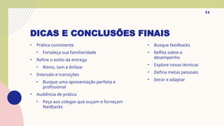 DICAS E CONCLUSÕES FINAIS
• Prática consistente
• Fortaleça sua familiaridade
• Refine o estilo da entrega
• Ritmo, tom e ênfase
• Intervalo e transições
• Busque uma apresentação perfeita e
profissional
• Audiência de prática
• Peça aos colegas que ouçam e forneçam
feedbacks
• Busque feedbacks
• Reflita sobre o
desempenho
• Explore novas técnicas
• Defina metas pessoais
• Iterar e adaptar
11
 