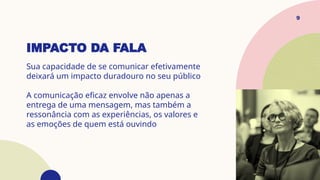IMPACTO DA FALA
Sua capacidade de se comunicar efetivamente
deixará um impacto duradouro no seu público
A comunicação eficaz envolve não apenas a
entrega de uma mensagem, mas também a
ressonância com as experiências, os valores e
as emoções de quem está ouvindo
9
 