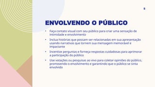 ENVOLVENDO O PÚBLICO
• Faça contato visual com seu público para criar uma sensação de
intimidade e envolvimento
• Inclua histórias que possam ser relacionadas em sua apresentação
usando narrativas que tornem sua mensagem memorável e
impactante
• Incentive perguntas e forneça respostas cuidadosas para aprimorar
a participação do público
• Use votações ou pesquisas ao vivo para coletar opiniões do público,
promovendo o envolvimento e garantindo que o público se sinta
envolvido
5
 