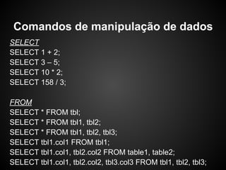 SELECT
SELECT 1 + 2;
SELECT 3 – 5;
SELECT 10 * 2;
SELECT 158 / 3;
FROM
SELECT * FROM tbl;
SELECT * FROM tbl1, tbl2;
SELECT * FROM tbl1, tbl2, tbl3;
SELECT tbl1.col1 FROM tbl1;
SELECT tbl1.col1, tbl2.col2 FROM table1, table2;
SELECT tbl1.col1, tbl2.col2, tbl3.col3 FROM tbl1, tbl2, tbl3;
Comandos de manipulação de dados
 