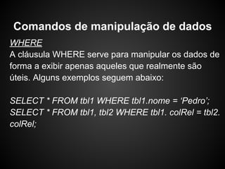 WHERE
A cláusula WHERE serve para manipular os dados de
forma a exibir apenas aqueles que realmente são
úteis. Alguns exemplos seguem abaixo:
SELECT * FROM tbl1 WHERE tbl1.nome = ‘Pedro’;
SELECT * FROM tbl1, tbl2 WHERE tbl1. colRel = tbl2.
colRel;
Comandos de manipulação de dados
 