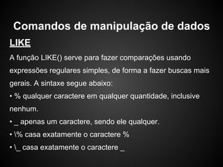 LIKE
A função LIKE() serve para fazer comparações usando
expressões regulares simples, de forma a fazer buscas mais
gerais. A sintaxe segue abaixo:
• % qualquer caractere em qualquer quantidade, inclusive
nenhum.
• _ apenas um caractere, sendo ele qualquer.
• % casa exatamente o caractere %
• _ casa exatamente o caractere _
Comandos de manipulação de dados
 