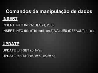 INSERT
INSERT INTO tbl VALUES (1, 2, 3);
INSERT INTO tbl (idTbl, col1, col2) VALUES (DEFAULT, 1, ‘c’);
UPDATE
UPDATE tbl1 SET col1=’a’;
UPDATE tbl1 SET col1=’a’, col2=‘b’;
Comandos de manipulação de dados
 