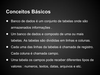 Conceitos Básicos
● Banco de dados é um conjunto de tabelas onde são
armazenados informações .
● Um banco de dados e composto de uma ou mais
tabelas. As tabelas são divididas em linhas e colunas.
● Cada uma das linhas da tabelas é chamada de registro.
Cada coluna é chamada campo.
● Uma tabela os campos pode receber diferentes tipos de
valores : numeros, textos, datas, arquivos e etc.
 
