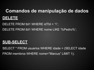 DELETE
DELETE FROM tbl1 WHERE idTbl = ‘1’;
DELETE FROM tbl1 WHERE nome LIKE ‘%Pedro%’;
SUB-SELECT
SELECT * FROM usuarios WHERE idade = (SELECT idade
FROM membros WHERE nome=”Marcus” LIMIT 1);
Comandos de manipulação de dados
 
