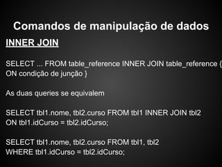 INNER JOIN
SELECT ... FROM table_reference INNER JOIN table_reference {
ON condição de junção }
As duas queries se equivalem
SELECT tbl1.nome, tbl2.curso FROM tbl1 INNER JOIN tbl2
ON tbl1.idCurso = tbl2.idCurso;
SELECT tbl1.nome, tbl2.curso FROM tbl1, tbl2
WHERE tbl1.idCurso = tbl2.idCurso;
Comandos de manipulação de dados
 