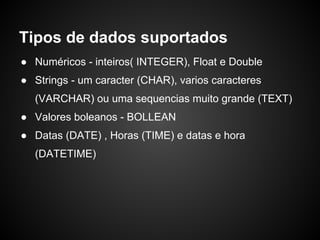 Tipos de dados suportados
● Numéricos - inteiros( INTEGER), Float e Double
● Strings - um caracter (CHAR), varios caracteres
(VARCHAR) ou uma sequencias muito grande (TEXT)
● Valores boleanos - BOLLEAN
● Datas (DATE) , Horas (TIME) e datas e hora
(DATETIME)
 
