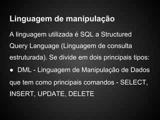 Linguagem de manipulação
A linguagem utilizada é SQL a Structured
Query Language (Linguagem de consulta
estruturada). Se divide em dois principais tipos:
● DML - Linguagem de Manipulação de Dados
que tem como principais comandos - SELECT,
INSERT, UPDATE, DELETE
 