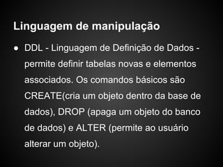 Linguagem de manipulação
● DDL - Linguagem de Definição de Dados -
permite definir tabelas novas e elementos
associados. Os comandos básicos são
CREATE(cria um objeto dentro da base de
dados), DROP (apaga um objeto do banco
de dados) e ALTER (permite ao usuário
alterar um objeto).
 