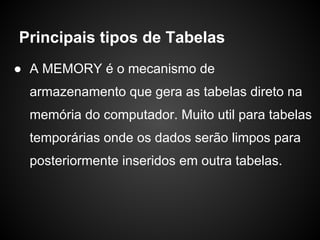 ● A MEMORY é o mecanismo de
armazenamento que gera as tabelas direto na
memória do computador. Muito util para tabelas
temporárias onde os dados serão limpos para
posteriormente inseridos em outra tabelas.
Principais tipos de Tabelas
 
