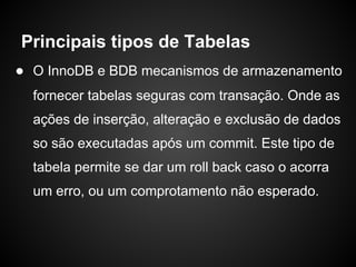 ● O InnoDB e BDB mecanismos de armazenamento
fornecer tabelas seguras com transação. Onde as
ações de inserção, alteração e exclusão de dados
so são executadas após um commit. Este tipo de
tabela permite se dar um roll back caso o acorra
um erro, ou um comprotamento não esperado.
Principais tipos de Tabelas
 
