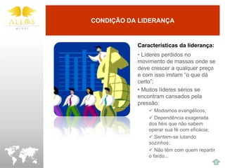 CONDIÇÃO DA LIDERANÇA


           Características da liderança:
           • Líderes perdidos no
           movimento de massas onde se
           deve crescer a qualquer preço
           e com isso imitam “o que dá
           certo”;
           • Muitos líderes sérios se
           encontram cansados pela
           pressão:
                Modismos evangélicos;
                Dependência exagerada
               dos fiéis que não sabem
               operar sua fé com eficácia;
                Sentem-se lutando
               sozinhos;
                Não têm com quem repartir
               o fardo...
 