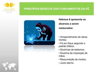 PRINCÍPIOS BÁSICOS DOS FUNDAMENTOS DA FÉ


                     Hebreus 6 apresenta os
                     alicerces a serem
                     restaurados:


                     • Arrependimento de obras
                     mortas;
                     • Fé em Deus segundo o
                     padrão bíblico;
                     • Doutrinas de batismos;
                     • Doutrina de imposição de
                     mãos;
                     • Ressurreição de mortos;
                     • Juízo eterno.
 
