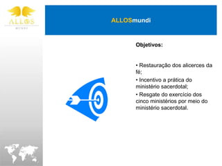 ALLOSmundi


      Objetivos:


      • Restauração dos alicerces da
      fé;
      • Incentivo a prática do
      ministério sacerdotal;
      • Resgate do exercício dos
      cinco ministérios por meio do
      ministério sacerdotal.
 