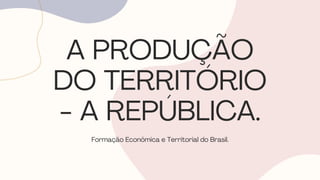 A PRODUÇÃO
DO TERRITÓRIO
- A REPÚBLICA.
Formação Econômica e Territorial do Brasil.
 