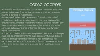 A inversão térmica acontece comumente durante o inverno e
nos períodos mais frios do dia, como as primeiras horas da
manhã e durante a madrugada.
O calor que foi absorvido pelas superfícies durante o dia é
irradiado no período da noite, fazendo com que elas resfriem
gradualmente. Nos dias mais frios, os raios solares incidem com
menor intensidade e há menor absorção de calor, o que faz
com que as temperaturas próximas da superfície também
sejam mais baixas.
Ambos os processos fazem com que o ar próximo do solo fique
mais frio e consequentemente mais denso. Em função disso, o
ar mais frio não consegue circular e fica aprisionado nas
camadas mais baixas da atmosfera. Acima dessa camada de
ar frio está posicionada uma camada de ar quente, que não
circula.
como ocorre:
 