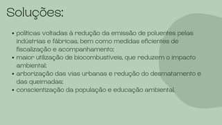 Soluções:
políticas voltadas à redução da emissão de poluentes pelas
indústrias e fábricas, bem como medidas eficientes de
fiscalização e acompanhamento;
maior utilização de biocombustíveis, que reduzem o impacto
ambiental;
arborização das vias urbanas e redução do desmatamento e
das queimadas;
conscientização da população e educação ambiental.
 