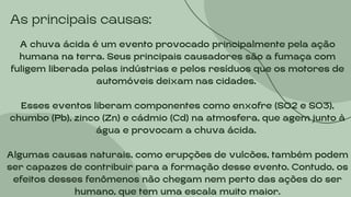 As principais causas:
A chuva ácida é um evento provocado principalmente pela ação
humana na terra. Seus principais causadores são a fumaça com
fuligem liberada pelas indústrias e pelos resíduos que os motores de
automóveis deixam nas cidades.
Esses eventos liberam componentes como enxofre (SO2 e SO3),
chumbo (Pb), zinco (Zn) e cádmio (Cd) na atmosfera, que agem junto à
água e provocam a chuva ácida.
Algumas causas naturais, como erupções de vulcões, também podem
ser capazes de contribuir para a formação desse evento. Contudo, os
efeitos desses fenômenos não chegam nem perto das ações do ser
humano, que tem uma escala muito maior.
 