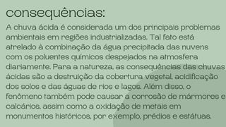 consequências:
A chuva ácida é considerada um dos principais problemas
ambientais em regiões industrializadas. Tal fato está
atrelado à combinação da água precipitada das nuvens
com os poluentes químicos despejados na atmosfera
diariamente. Para a natureza, as consequências das chuvas
ácidas são a destruição da cobertura vegetal, acidificação
dos solos e das águas de rios e lagos. Além disso, o
fenômeno também pode causar a corrosão de mármores e
calcários, assim como a oxidação de metais em
monumentos históricos, por exemplo, prédios e estátuas.
 