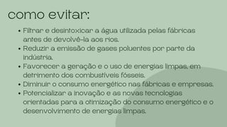 como evitar:
Filtrar e desintoxicar a água utilizada pelas fábricas
antes de devolvê-la aos rios.
Reduzir a emissão de gases poluentes por parte da
indústria.
Favorecer a geração e o uso de energias limpas, em
detrimento dos combustíveis fósseis.
Diminuir o consumo energético nas fábricas e empresas.
Potencializar a inovação e as novas tecnologias
orientadas para a otimização do consumo energético e o
desenvolvimento de energias limpas.
 