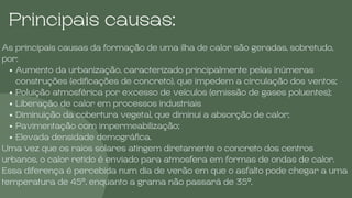 Principais causas:
As principais causas da formação de uma ilha de calor são geradas, sobretudo,
por:
Aumento da urbanização, caracterizado principalmente pelas inúmeras
construções (edificações de concreto), que impedem a circulação dos ventos;
Poluição atmosférica por excesso de veículos (emissão de gases poluentes);
Liberação de calor em processos industriais
Diminuição da cobertura vegetal, que diminui a absorção de calor;
Pavimentação com impermeabilização;
Elevada densidade demográfica.
Uma vez que os raios solares atingem diretamente o concreto dos centros
urbanos, o calor retido é enviado para atmosfera em formas de ondas de calor.
Essa diferença é percebida num dia de verão em que o asfalto pode chegar a uma
temperatura de 45°, enquanto a grama não passará de 35°.
 