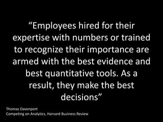 “Employees hired for their
   expertise with numbers or trained
   to recognize their importance are
   armed with the best evidence and
      best quantitative tools. As a
       result, they make the best
                decisions”
Thomas Davenport
Competing on Analytics, Harvard Business Review
 