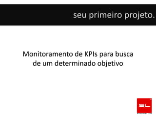 seu primeiro projeto.



Monitoramento de KPIs para busca
  de um determinado objetivo
 