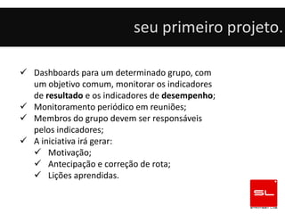 seu primeiro projeto.

 Dashboards para um determinado grupo, com
  um objetivo comum, monitorar os indicadores
  de resultado e os indicadores de desempenho;
 Monitoramento periódico em reuniões;
 Membros do grupo devem ser responsáveis
  pelos indicadores;
 A iniciativa irá gerar:
   Motivação;
   Antecipação e correção de rota;
   Lições aprendidas.
 