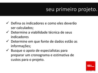 seu primeiro projeto.

 Defina os indicadores e como eles deverão
  ser calculados;
 Determine a viabilidade técnica de seus
  indicadores
 Determine em que fonte de dados estão as
  informações;
 Busque o apoio de especialistas para
  preparar um cronograma e estimativa de
  custos para o projeto.
 