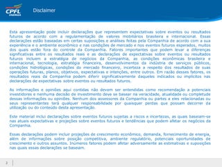Disclaimer



    Esta apresentação pode incluir declarações que representem expectativas sobre eventos ou resultados
    futuros de acordo com a regulamentação de valores mobiliários brasileira e internacional. Essas
    declarações estão baseadas em certas suposições e análises feitas pela Companhia de acordo com a sua
    experiência e o ambiente econômico e nas condições de mercado e nos eventos futuros esperados, muitos
    dos quais estão fora do controle da Companhia. Fatores importantes que podem levar a diferenças
    significativas entre os resultados reais e as declarações de expectativas sobre eventos ou resultados
    futuros incluem a estratégia de negócios da Companhia, as condições econômicas brasileira e
    internacional, tecnologia, estratégia financeira, desenvolvimentos da indústria de serviços públicos,
    condições hidrológicas, condições do mercado financeiro, incerteza a respeito dos resultados de suas
    operações futuras, planos, objetivos, expectativas e intenções, entre outros. Em razão desses fatores, os
    resultados reais da Companhia podem diferir significativamente daqueles indicados ou implícitos nas
    declarações de expectativas sobre eventos ou resultados futuros.

    As informações e opiniões aqui contidas não devem ser entendidas como recomendação a potenciais
    investidores e nenhuma decisão de investimento deve se basear na veracidade, atualidade ou completude
    dessas informações ou opiniões. Nenhum dos assessores da Companhia ou partes a eles relacionadas ou
    seus representantes terá qualquer responsabilidade por quaisquer perdas que possam decorrer da
    utilização ou do conteúdo desta apresentação.

    Este material inclui declarações sobre eventos futuros sujeitas a riscos e incertezas, as quais baseiam-se
    nas atuais expectativas e projeções sobre eventos futuros e tendências que podem afetar os negócios da
    Companhia.

    Essas declarações podem incluir projeções de crescimento econômico, demanda, fornecimento de energia,
    além de informações sobre posição competitiva, ambiente regulatório, potenciais oportunidades de
    crescimento e outros assuntos. Inúmeros fatores podem afetar adversamente as estimativas e suposições
    nas quais essas declarações se baseiam.



2
 